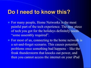 Do I need to know this?
 For many people, Home Networks is the most
painful part of the tech experience. The new piece
of tech you got for the holidays definitely needs
“some assembly required”.
 For most of us, connecting to the home network is
a set-and-forget scenario. This causes potential
problems once something bad happens – like the
freak thunderstorm that knocks out power, and
then you cannot access the internet on your iPad
 