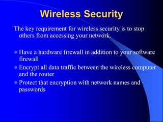 Wireless Security
The key requirement for wireless security is to stop
others from accessing your network.
 Have a hardware firewall in addition to your software
firewall
 Encrypt all data traffic between the wireless computer
and the router
 Protect that encryption with network names and
passwords
 