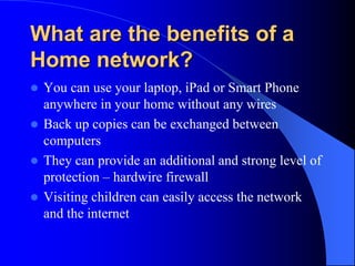 What are the benefits of a
Home network?
 You can use your laptop, iPad or Smart Phone
anywhere in your home without any wires
 Back up copies can be exchanged between
computers
 They can provide an additional and strong level of
protection – hardwire firewall
 Visiting children can easily access the network
and the internet
 