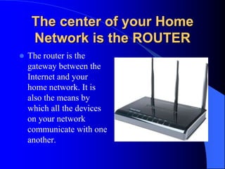 The center of your Home
Network is the ROUTER
 The router is the
gateway between the
Internet and your
home network. It is
also the means by
which all the devices
on your network
communicate with one
another.
 