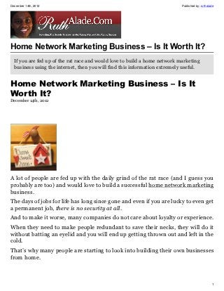 December 14th, 2012                                                         Published by: ruthalade




Home Network Marketing Business – Is It Worth It?
  If you are fed up of the rat race and would love to build a home network marketing
  business using the internet, then you will find this information extremely useful.


Home Network Marketing Business – Is It
Worth It?
December 14th, 2012




A lot of people are fed up with the daily grind of the rat race (and I guess you
probably are too) and would love to build a successful home network marketing
business.
The days of jobs for life has long since gone and even if you are lucky to even get
a permanent job, there is no security at all.
And to make it worse, many companies do not care about loyalty or experience.
When they need to make people redundant to save their necks, they will do it
without batting an eyelid and you will end up getting thrown out and left in the
cold.
That’s why many people are starting to look into building their own businesses
from home.



                                                                                                 1
 