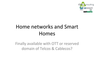 Home	
  networks	
  and	
  Smart	
  
                                   Homes	
  
                       Finally	
  available	
  with	
  OTT	
  or	
  reserved	
  
                           domain	
  of	
  Telcos	
  &	
  Cablecos?	
  



Smart	
  home	
  and	
  home	
            OTT	
  Special	
  focus	
  day	
  -­‐Dubai	
     Benjamin	
  Schwarz	
  
networks	
  in	
  the	
  OTT	
  age	
              October	
  2012	
                        bs@ctoic.net	
  -­‐	
  1	
  
 