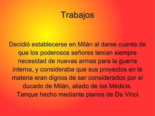 Trabajos Decidió establecerse en Milán al darse cuenta de que los poderosos señores tenían siempre necesidad de nuevas armas para la guerra interna, y consideraba que sus proyectos en la materia eran dignos de ser considerados por el ducado de Milán, aliado de los Médicis. Tanque hecho mediante planos de Da Vinci 