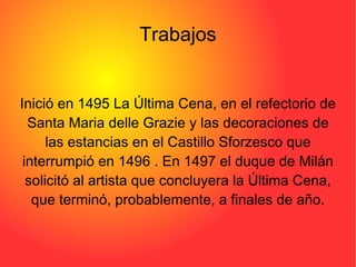 Trabajos Inició en 1495 La Última Cena, en el refectorio de Santa Maria delle Grazie y las decoraciones de las estancias en el Castillo Sforzesco que interrumpió en 1496 . En 1497 el duque de Milán solicitó al artista que concluyera la Última Cena, que terminó, probablemente, a finales de año. 
