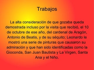 Trabajos La alta consideración de que gozaba queda demostrada incluso por la visita que recibió, el 10 de octubre de ese año, del cardenal de Aragón, Antonio de Beatis, y de su séquito; Leonardo le mostró una serie de pinturas que causaron su admiración y que han sido identificadas como la Gioconda, San Juan Bautista y La Virgen, Santa Ana y el Niño. 