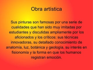 Obra artística Sus pinturas son famosas por una serie de cualidades que han sido muy imitadas por estudiantes y discutidas ampliamente por los aficionados y los críticos: sus técnicas innovadoras, su detallado conocimiento de anatomía, luz, botánica y geología, su interés en fisionomía y la forma en que los humanos registran emoción. 