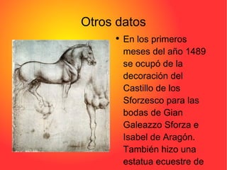 Otros datos Pulse dos veces para añadir una imagen En los primeros meses del año 1489 se ocupó de la decoración del Castillo de los Sforzesco para las bodas de Gian Galeazzo Sforza e Isabel de Aragón. También hizo una estatua ecuestre de Francesco Sforza. 