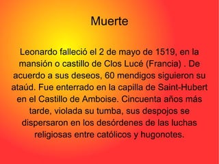 Muerte Leonardo falleció el 2 de mayo de 1519, en la mansión o castillo de Clos Lucé (Francia) . De acuerdo a sus deseos, 60 mendigos siguieron su ataúd. Fue enterrado en la capilla de Saint-Hubert en el Castillo de Amboise. Cincuenta años más tarde, violada su tumba, sus despojos se dispersaron en los desórdenes de las luchas religiosas entre católicos y hugonotes. 