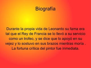 Biografía Durante la propia vida de Leonardo su fama era tal que el Rey de Francia se lo llevó a su servicio como un trofeo, y se dice que lo apoyó en su vejez y lo sostuvo en sus brazos mientras moría . La fortuna crítica del pintor fue inmediata. 