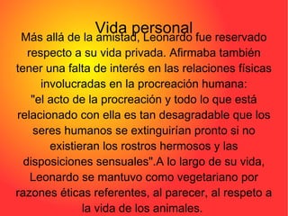 Vida personal Más allá de la amistad, Leonardo fue reservado respecto a su vida privada. Afirmaba también tener una falta de interés en las relaciones físicas involucradas en la procreación humana: "el acto de la procreación y todo lo que está relacionado con ella es tan desagradable que los seres humanos se extinguirían pronto si no existieran los rostros hermosos y las disposiciones sensuales".A lo largo de su vida, Leonardo se mantuvo como vegetariano por razones éticas referentes, al parecer, al respeto a la vida de los animales.  