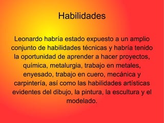 Habilidades Leonardo habría estado expuesto a un amplio conjunto de habilidades técnicas y habría tenido la oportunidad de aprender a hacer proyectos, química, metalurgia, trabajo en metales, enyesado, trabajo en cuero, mecánica y carpintería, así como las habilidades artísticas evidentes del dibujo, la pintura, la escultura y el modelado. 