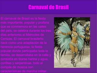 Carnaval de Brasil El carnaval de Brasil es la fiesta más importante, popular y profana que se conmemora en las calles del país, se celebra durante los tres días anteriores al Miércoles de Cenizas. El carnaval brasileño nace como una adaptación de la herencia portuguesa, la fiesta popular donde participaba toda la familia, se desarrollaba en la calle y consistía en tirarse harina y agua, confites y serpentinas, todo al compás de música con características de marcha militar. Estas celebraciones se prohibieron debido a que se tornaron muy violentas. 