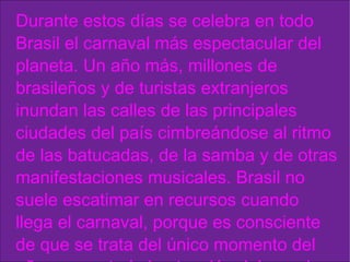 Durante estos días se celebra en todo Brasil el carnaval más espectacular del planeta. Un año más, millones de brasileños y de turistas extranjeros inundan las calles de las principales ciudades del país cimbreándose al ritmo de las batucadas, de la samba y de otras manifestaciones musicales. Brasil no suele escatimar en recursos cuando llega el carnaval, porque es consciente de que se trata del único momento del año en que toda la atención del mundo está puesta en la pirotecnia cultural y humana de su fiesta cumbre . 