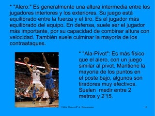 * "Alero:" Es generalmente una altura intermedia entre los jugadores interiores y los exteriores. Su juego está equilibrado entre la fuerza y el tiro. Es el jugador más equilibrado del equipo. En defensa, suele ser el jugador más importante, por su capacidad de combinar altura con velocidad. También suele culminar la mayoría de los contraataques. * "Ala-Pívot": Es más físico que el alero, con un juego similar al pívot. Mantiene la mayoría de los puntos en el poste bajo, algunos son tiradores muy efectivos. Suelen  medir entre 2 metros y 2'15. 