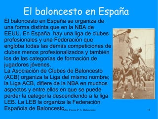 El baloncesto en España El baloncesto en España se organiza de una forma distinta que en la NBA de EEUU. En España  hay una liga de clubes profesionales y una Federación que engloba todas las demás competiciones de clubes menos profesionalizados y también los de las categorías de formación de jugadores jóvenes. La Asociación de Clubes de Baloncesto (ACB) organiza la Liga del mismo nombre; la Liga ACB, difiere de la NBA en muchos aspectos y entre ellos en que se puede perder la categoría descendiendo a la liga LEB. La LEB la organiza la Federación Española de Baloncesto. 