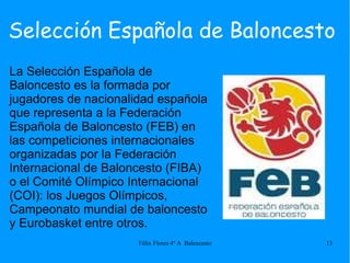 Selección Española de Baloncesto La Selección Española de Baloncesto es la formada por jugadores de nacionalidad española que representa a la Federación Española de Baloncesto (FEB) en las competiciones internacionales organizadas por la Federación Internacional de Baloncesto (FIBA) o el Comité Olímpico Internacional (COI): los Juegos Olímpicos, Campeonato mundial de baloncesto y Eurobasket entre otros. 