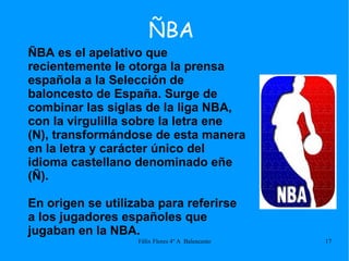 ÑBA ÑBA es el apelativo que recientemente le otorga la prensa española a la Selección de baloncesto de España. Surge de combinar las siglas de la liga NBA, con la virgulilla sobre la letra ene (N), transformándose de esta manera en la letra y carácter único del idioma castellano denominado eñe (Ñ). En origen se utilizaba para referirse a los jugadores españoles que jugaban en la NBA. 