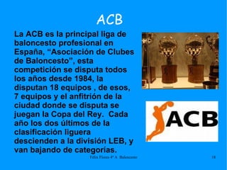 ACB La ACB es la principal liga de baloncesto profesional en España, “Asociación de Clubes de Baloncesto”, esta competición se disputa todos los años desde 1984, la disputan 18 equipos , de esos, 7 equipos y el anfitrión de la ciudad donde se disputa se juegan la Copa del Rey.  Cada año los dos últimos de la clasificación liguera descienden a la división LEB, y van bajando de categorías.  