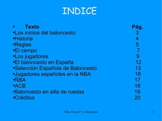 INDICE Texto  Pág. Los inicios del baloncesto  3 Historia  4 Reglas  5 El campo  7 Los jugadores  9 El baloncesto en España  12 Selección Española de Baloncesto  13 Jugadores españoles en la NBA  16 ÑBA  17 ACB  18 Baloncesto en silla de ruedas  19 Créditos  20 