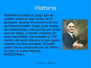 Naismith buscaba un juego que se pudiera practicar bajo techo, en el gimnasio, durante los duros inviernos de Massachusetts. Cogió unas cestas de melocotones, más anchas por arriba que por abajo, y mandó colgarlos en unas barandillas, que estaban a 3,05 metros del suelo (altura a la que siguen estando los aros actuales). El balón usado fue la cámara de uno de fútbol y se creo un nuevo deporte. BASKETBALL. Historia 