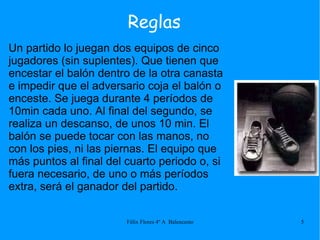 Un partido lo juegan dos equipos de cinco jugadores (sin suplentes). Que tienen que encestar el balón dentro de la otra canasta e impedir que el adversario coja el balón o enceste. Se juega durante 4 períodos de 10min cada uno. Al final del segundo, se realiza un descanso, de unos 10 min. El balón se puede tocar con las manos, no con los pies, ni las piernas. El equipo que más puntos al final del cuarto periodo o, si fuera necesario, de uno o más períodos extra, será el ganador del partido. Reglas 