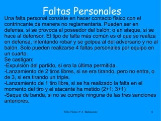 Faltas Personales Una falta personal consiste en hacer contacto físico con el contrincante de manera no reglamentaria. Pueden ser en defensa, si se provoca al poseedor del balón; o en ataque, si se hace al defensor. El tipo de falta más común es el que se realiza en defensa, intentando robar y se golpea al del adversario y no al balón. Solo pueden realizarse 4 faltas personales por equipo en un cuarto. Se castigan: -Expulsión del partido, si era la última permitida. -Lanzamiento de 2 tiros libres, si se era tirando, pero no entra, o de 3, si era tirando un triple. -Lanzamiento de 1 tiro libre, si se ha realizado la falta en el momento del tiro y el atacante ha metido (2+1; 3+1) -Saque de banda, si no se cumple ninguna de las tres sanciones anteriores. 
