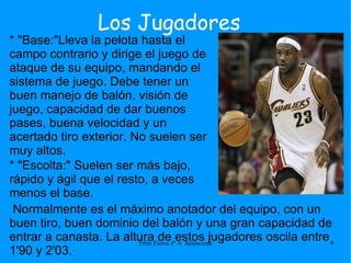 Los Jugadores * "Base:"Lleva la pelota hasta el campo contrario y dirige el juego de ataque de su equipo, mandando el sistema de juego. Debe tener un buen manejo de balón, visión de juego, capacidad de dar buenos pases, buena velocidad y un acertado tiro exterior. No suelen ser muy altos. Normalmente es el máximo anotador del equipo, con un buen tiro, buen dominio del balón y una gran capacidad de entrar a canasta. La altura de estos jugadores oscila entre 1'90 y 2'03. * "Escolta:" Suelen ser más bajo, rápido y ágil que el resto, a veces menos el base. 