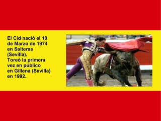 El Cid nació el 10 de Marzo de 1974 en Salteras  (Sevilla). Toreó la primera vez en público en Gillena (Sevilla) en 1992. 