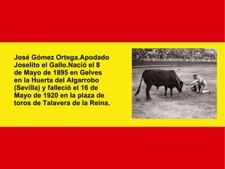 José Gómez Ortega.Apodado Joselito el Gallo.Nació el 8 de Mayo de 1895 en Gelves en la Huerta del Algarrobo (Sevilla) y falleció el 16 de Mayo de 1920 en la plaza de toros de Talavera de la Reina. 
