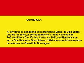 GUARDIOLA Al dividirse la ganaderia de la Marquesa Viuda de villa Marta, uno de los lotes,el correspondiente a doña Concepción. Fué vendido a Don Carlos Nuñez en 1941,vendiendola a su vez a Don Salvador Guardiola en 1944,anunciandola a nombre de señores se Guardiola Dominguez. 