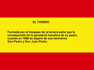EL TORERO Formada por el traspaso de la tercera parte que le  correspondió de la ganaderia heredera de su padre, cuando en 1968 se separó de sus hermanos Don Pedro y Don Juan Pedro. 