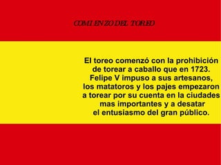 COMIENZO DEL TOREO El toreo comenzó con la prohibición de torear a caballo que en 1723. Felipe V impuso a sus artesanos, los matatoros y los pajes empezaron a torear por su cuenta en la ciudades mas importantes y a desatar el entusiasmo del gran público. 
