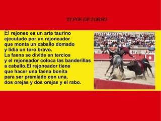 TIPOS DE TOREO El  rejoneo   es un arte taurino ejecutado por un rejoneador que monta un caballo domado y lidia un toro bravo. La faena se divide en tercios  y el rejoneador coloca las banderillas a caballo.El rejoneador tiene que hacer una faena bonita para ser premiado con una, dos orejas y dos orejas y el rabo.  