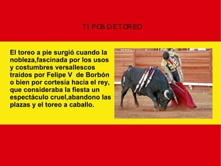 TIPOS DE TOREO El toreo a pie surgió cuando la nobleza,fascinada por los usos y costumbres versallescos  traídos por Felipe V  de Borbón o bien por cortesía hacia el rey, que consideraba la fiesta un  espectáculo cruel,abandono las plazas y el toreo a caballo. 