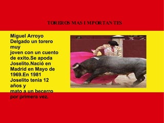 TOREROS MAS IMPORTANTES Miguel Arroyo Delgado un torero muy joven con un cuento de exito.Se apoda Joselito.Nació en Madrid en Mayo de 1969.En 1981 Joselito tenia 12 años y mato a un becerro por primera vez. 
