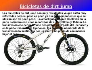Bicicletas de dirt jump Las bicicletas de dirt jump son muy resistentes ya que están muy reforzadas pero su peso es poco ya que los componentes que se utilizan son de poco peso.  La amortiguación solo las llevan en la parte delantera con unos recorridos de entre 100mm y 150mm. La transmisión ese define en uno dos platos en la parte del  pedalier y en la parte trasera lleva 8 piñones, los siguiente nombrado de la transmisión lo sustituyen por un plato y un piñón de esa manera bajar el peso.  