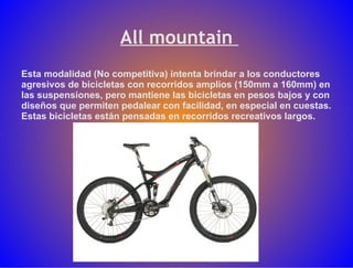 All mountain  Esta modalidad (No competitiva) intenta brindar a los conductores agresivos de bicicletas con recorridos amplios (150mm a 160mm) en las suspensiones, pero mantiene las bicicletas en pesos bajos y con diseños que permiten pedalear con facilidad, en especial en cuestas. Estas bicicletas están pensadas en recorridos recreativos largos.  