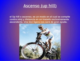 Ascenso (up hill) el Up hill o ascenso, es un modo en el cual se compite contra reloj y distancia en un trazado exclusivamente ascendente. Una bici ligera nos será de gran ayuda. 
