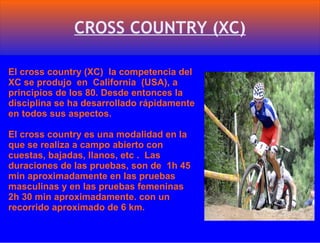CROSS COUNTRY (XC) El cross country (XC)  la competencia del XC se produjo  en  California  (USA), a principios de los 80. Desde entonces la disciplina se ha desarrollado rápidamente en todos sus aspectos. El cross country es una modalidad en la que se realiza a campo abierto con cuestas, bajadas, llanos, etc .  Las duraciones de las pruebas, son de  1h 45 min aproximadamente en las pruebas masculinas y en las pruebas femeninas 2h 30 min aproximadamente. con un recorrido aproximado de 6 km. 