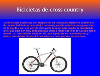 Las bicicletas suelen ser con suspensión en la horquilla delantera pueden ser de: aceite( hidráulicas de aceite) o de aire (que están selladas para que el aire no lo pierda y con una válvula en la parte superior para regular la cantidad de aire). Las bicis son muy poco pesadas el peso ronda sobre unos 12 kilos mas o menos. La  transmisión  suele ser de unos 9 piñones en la parte trasera y 3 platos, unas bielas de aluminio o carbono y unos pedales automáticos. 