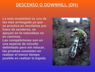 DESCENSO O DOWNHILL (DH) La esta modalidad es una de las mas arriesgada ya que se practica en montañas por fuera de senderos, se apoyan en la naturaleza no en caminos.  Las competiciones son en una especie de circuito delimitado pero sin retocar, las pruebas consisten en realizar el menor tiempo posible en realizar la bajada. 