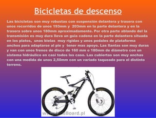 Las bicicletas son muy robustas con suspensión delantera y trasera con unos recorridos de unos 193mm y  203mm en la parte delantera y en la trasera sobre unos 180mm aproximadamente. Por otra parte ablando del la transmisión es muy dura lleva un guia cadena en la parte delantera situada en los platos,  unas bielas  muy rígidas y unos pedales de plataforma anchos para adaptarse al pie y  tener mas apoyo. Las llantas son muy duras y van con unos frenos de disco de 160 mm o 180mm de diámetro con un sistema hidráulico en casi todos los caso. Las cubiertas son muy anchas con una medida de unos 2,50mm con un variado taqueado para el distinto terreno. Bicicletas de descenso 