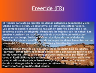 Freeride (FR) El freeride consiste en mezclar las demás categorías de montaña y una urbana como el street. De esta forma  se forma esta categoría libre. Las competiciones o pruebas se realizan en terrenos parecidos a los descenso y a los de drit jump  mezclando las bajadas con los saltos. Las pruebas consisten en hacer una serie de trucos libre puntuados por jueces en un tiempo limitado. Existen dos tipos de modalidades de Freeride. La primera es el Slopestyle en la que los riders hacen trucos que vienen del Dirt Jump en saltos artificiales y también drops. Otra modalidad freeride es la de practicar el mountain bike en lugares "salvajes" donde nadie ha montado antes como por ejemplo terrenos del sur de América , África o las competiciones organizadas por RedBull como el RedBull Rampage en Utah , EEUU y otras con saltos artificiales como el adidas slopstyle, el freeride original proviene de Canadá en donde existen grandes bosques que permiten crear circuitos de "northsore"con gran dificultad técnica. 