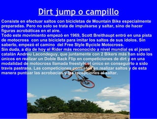 Dirt jump o campillo Consiste en efectuar saltos con bicicletas de Mountain Bike especialmente preparadas. Pero no solo se trata de impulsarse y saltar, sino de hacer figuras acrobáticas en el aire. Todo este movimiento empezó en 1969, Scott Breithaupt entró en una pista de motocross  con una bicicleta para imitar los saltos de sus ídolos. Sin saberlo, empezó el camino  del Free Style Bycicle Motocross. Sin duda, a día de hoy el Rider más reconocido a nivel mundial es el joven catalán Andreu Lacondeguy, que juntamente con 2 Bikers más han sido los únicos en realizar un Doble Back Flip en competiciones de dirt y en una modalidad de motocross llamada freestyle el único en conseguirlo a sido travis pastrana. Las competiciones consisten en realizar saltos y de esta manera puntuar las acrobacias y las recepciones al saltar. 