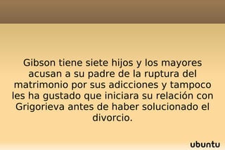 Gibson tiene siete hijos y los mayores acusan a su padre de la ruptura del matrimonio por sus adicciones y tampoco les ha gustado que iniciara su relación con Grigorieva antes de haber solucionado el divorcio. 