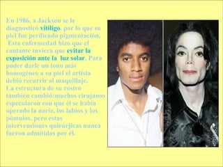 En 1986, a Jackson se le diagnosticó  vitiligo , por lo que su piel fue perdiendo pigmentación. Esta enfermedad hizo que el cantante tuviera que  evitar la exposición ante la  luz solar . Para poder darle un tono más homogéneo a su piel el artista debió recurrir al maquillaje.  La estructura de su rostro también cambió:muchos cirujanos especularon con que él se había operado la naríz, los labios y los pómulos, pero estas intervenciones quirúrjicas nunca fueron admitidas por él. 