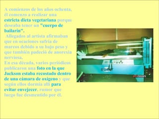 A comienzos de los años ochenta, él comenzo a realizar una  estricta dieta vegetariana  porque deseaba tener un  "cuerpo de bailarín". Allegados al artista afirmaban que en ocaciones sufría de mareos debido a su bajo peso y que también padeció de anorexia nerviosa.  En esa década, varios periódicos publicaron una  foto en la que Jackson estaba recostado dentro de una cámara de oxígeno  y que según ellos dormía allí  para evitar envejecer , rumor que luego fue desmentido por él. 