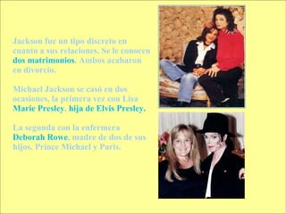 Jackson fue un tipo discreto en cuanto a sus relaciones. Se le conocen  dos matrimonios . Ambos acabaron en divorcio. Michael Jackson se casó en dos ocasiones, la primera vez con Lisa  Marie Presley ,  hija de Elvis Presley. La segunda con la enfermera  Deborah Rowe , madre de dos de sus hijos, Prince Michael y Paris. 