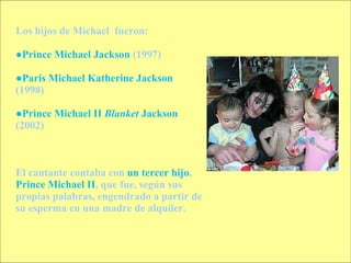 Los hijos de Michael  fueron: ● Prince Michael Jackson  (1997)  ● Paris Michael Katherine Jackson  (1998)  ● Prince Michael II  Blanket  Jackson  (2002)  El cantante contaba con  un tercer hijo ,  Prince Michael II , que fue, según sus propias palabras, engendrado a partir de su esperma en una madre de alquiler. 