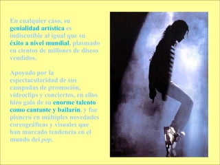 En cualquier caso, su  genialidad artística  es indiscutible al igual que su  éxito a nivel mundial , plasmado en cientos de millones de discos vendidos.  Apoyado por la espectacularidad de sus campañas de promoción, videoclips y conciertos, en ellos hizo gala de su  enorme talento como cantante y bailarín , y fue pionero en múltiples novedades coreográficas y visuales que han marcado tendencia en el mundo del  pop . 